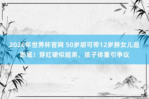 2026年世界杯官网 50岁胡可带12岁胖女儿逛影城!穿红裙似姐弟,孩子体重引争议