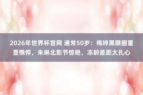 2026年世界杯官网 通常50岁:梅婷黑眼圈重显憔悴,朱琳北影节惊艳,冻龄差距太扎心