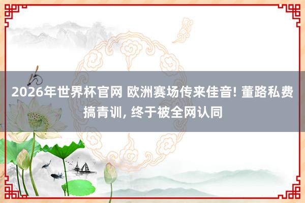 2026年世界杯官网 欧洲赛场传来佳音! 董路私费搞青训, 终于被全网认同