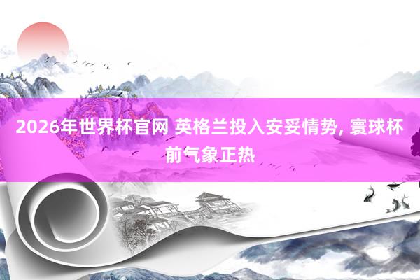 2026年世界杯官网 英格兰投入安妥情势, 寰球杯前气象正热