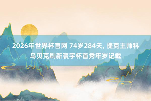 2026年世界杯官网 74岁284天， 捷克主帅科乌贝克刷新寰宇杯首秀年岁记载