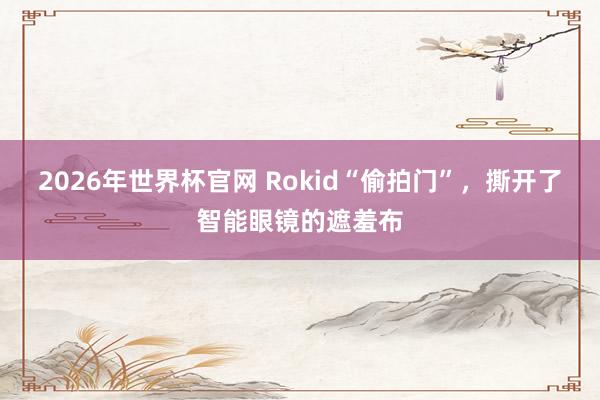 2026年世界杯官网 Rokid“偷拍门”,撕开了智能眼镜的遮羞布