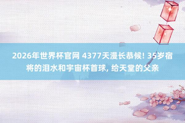 2026年世界杯官网 4377天漫长恭候! 35岁宿将的泪水和宇宙杯首球， 给天堂的父亲