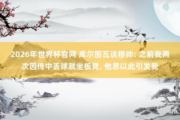 2026年世界杯官网 库尔图瓦谈穆帅: 之前我两次因传中丢球就坐板凳, 他思以此引发我