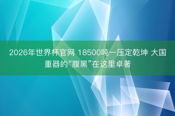 2026年世界杯官网 18500吨一压定乾坤 大国重器的“腹黑”在这里卓著