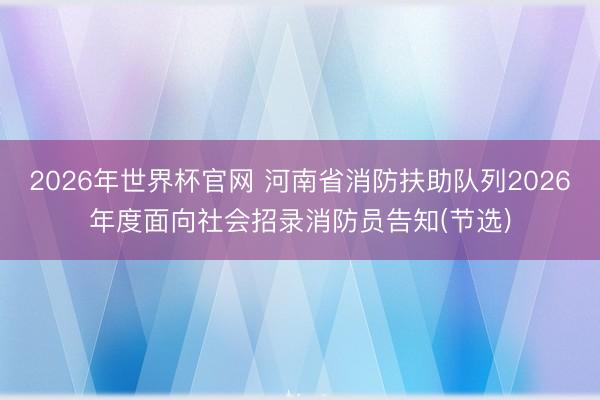 2026年世界杯官网 河南省消防扶助队列2026年度面向社会招录消防员告知(节选)
