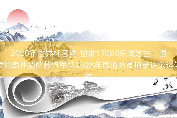 2026年世界杯官网 招录17000东说念主!国度轮廓性消防救济军队2026年度消防员招录讲求运转