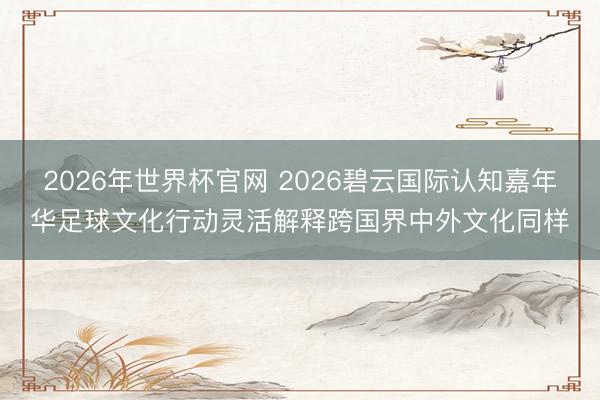 2026年世界杯官网 2026碧云国际认知嘉年华足球文化行动灵活解释跨国界中外文化同样