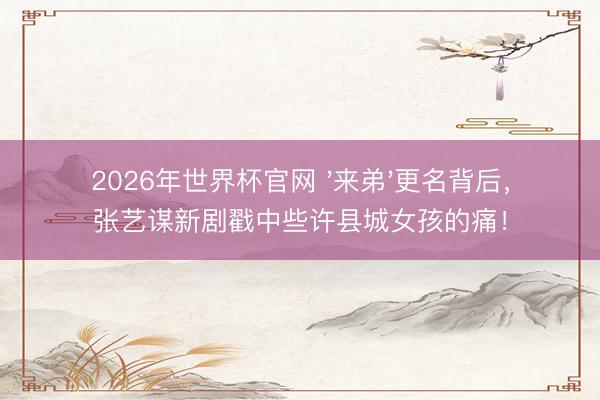 2026年世界杯官网 '来弟'更名背后，张艺谋新剧戳中些许县城女孩的痛！