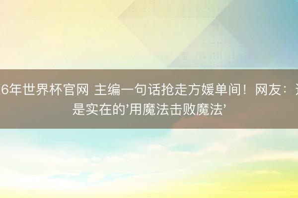 2026年世界杯官网 主编一句话抢走方媛单间！网友：这才是实在的'用魔法击败魔法'