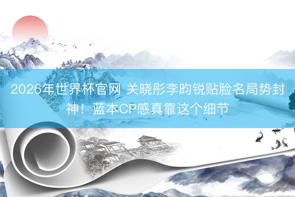 2026年世界杯官网 关晓彤李昀锐贴脸名局势封神！蓝本CP感真靠这个细节