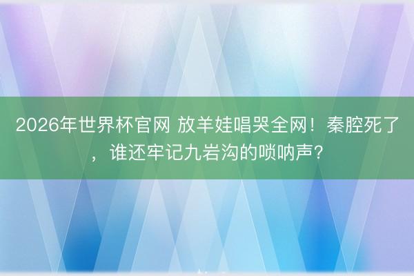 2026年世界杯官网 放羊娃唱哭全网！秦腔死了，谁还牢记九岩沟的唢呐声？