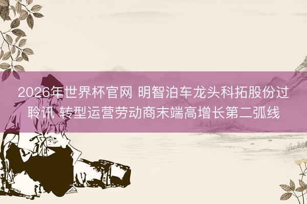 2026年世界杯官网 明智泊车龙头科拓股份过聆讯 转型运营劳动商末端高增长第二弧线