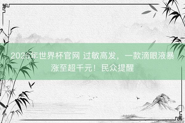 2026年世界杯官网 过敏高发，一款滴眼液暴涨至超千元！民众提醒