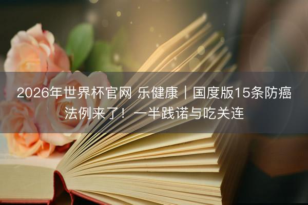 2026年世界杯官网 乐健康｜国度版15条防癌法例来了！一半践诺与吃关连
