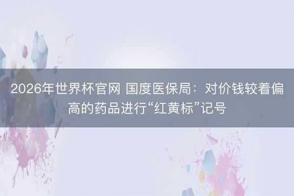 2026年世界杯官网 国度医保局：对价钱较着偏高的药品进行“红黄标”记号