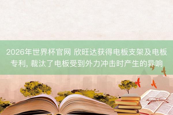 2026年世界杯官网 欣旺达获得电板支架及电板专利, 裁汰了电板受到外力冲击时产生的异响