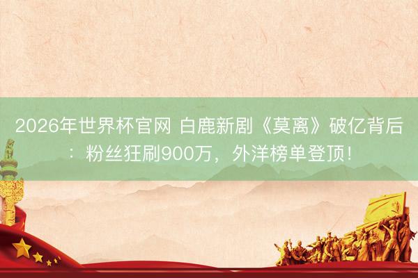2026年世界杯官网 白鹿新剧《莫离》破亿背后:粉丝狂刷900万,外洋榜单登顶!