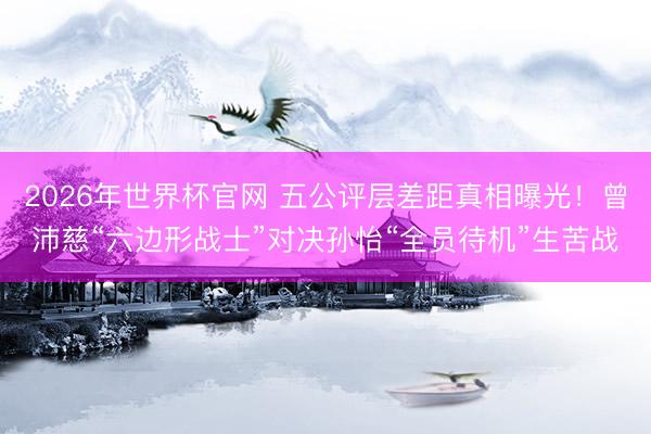 2026年世界杯官网 五公评层差距真相曝光!曾沛慈“六边形战士”对决孙怡“全员待机”生苦战