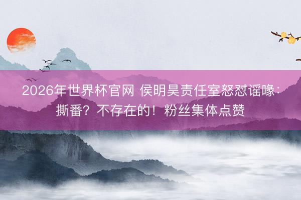 2026年世界杯官网 侯明昊责任室怒怼谣喙：撕番？不存在的！粉丝集体点赞