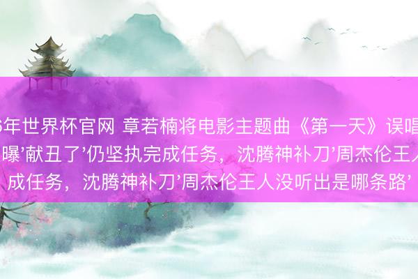 2026年世界杯官网 章若楠将电影主题曲《第一天》误唱成《全部向北》，现场自曝'献丑了'仍坚执完成任务，沈腾神补刀'周杰伦王人没听出是哪条路'