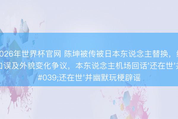 2026年世界杯官网 陈坤被传被日本东说念主替换，缘由于公开举止口误及外貌变化争议，本东说念主机场回话'还在世'并幽默玩梗辟谣