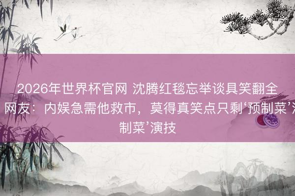 2026年世界杯官网 沈腾红毯忘举谈具笑翻全网！网友：内娱急需他救市，莫得真笑点只剩‘预制菜’演技