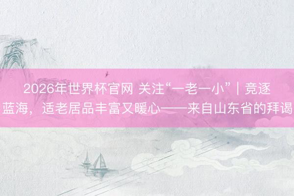 2026年世界杯官网 关注“一老一小”｜竞逐蓝海，适老居品丰富又暖心——来自山东省的拜谒