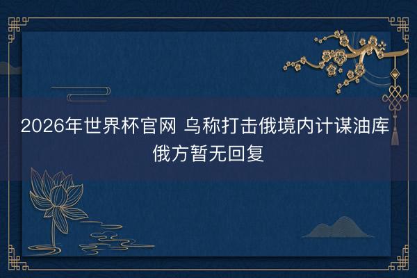 2026年世界杯官网 乌称打击俄境内计谋油库 俄方暂无回复