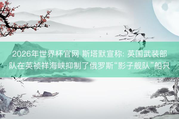 2026年世界杯官网 斯塔默宣称: 英国武装部队在英祯祥海峡抑制了俄罗斯“影子舰队”船只
