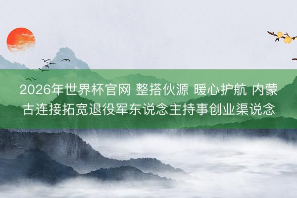 2026年世界杯官网 整搭伙源 暖心护航 内蒙古连接拓宽退役军东说念主持事创业渠说念