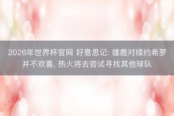 2026年世界杯官网 好意思记: 雄鹿对续约希罗并不欢喜， 热火将去尝试寻找其他球队