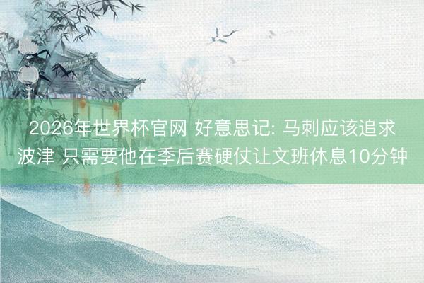 2026年世界杯官网 好意思记: 马刺应该追求波津 只需要他在季后赛硬仗让文班休息10分钟