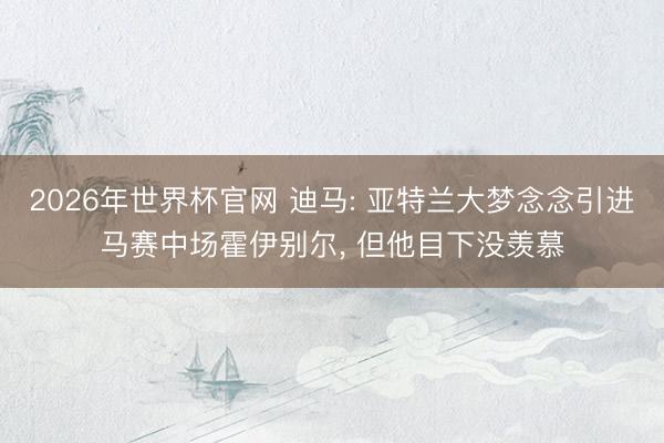 2026年世界杯官网 迪马: 亚特兰大梦念念引进马赛中场霍伊别尔， 但他目下没羡慕