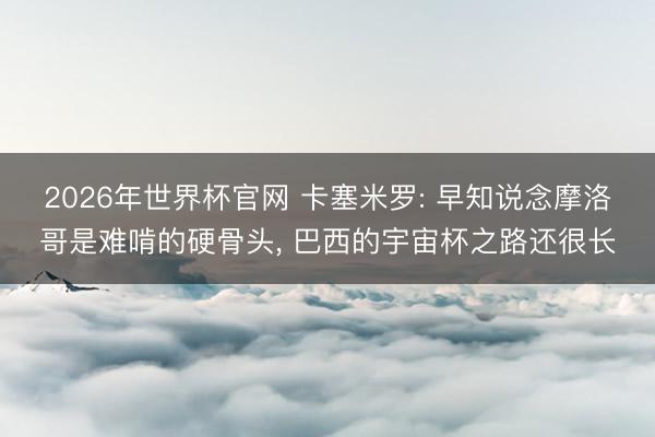2026年世界杯官网 卡塞米罗: 早知说念摩洛哥是难啃的硬骨头, 巴西的宇宙杯之路还很长