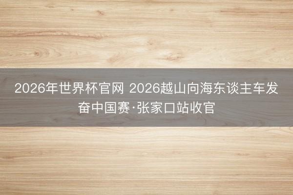 2026年世界杯官网 2026越山向海东谈主车发奋中国赛·张家口站收官