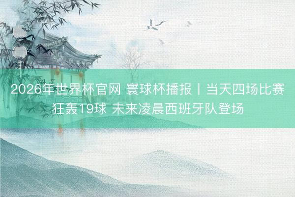 2026年世界杯官网 寰球杯播报丨当天四场比赛狂轰19球 未来凌晨西班牙队登场