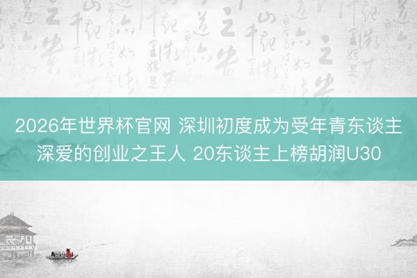 2026年世界杯官网 深圳初度成为受年青东谈主深爱的创业之王人 20东谈主上榜胡润U30