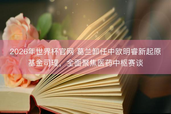 2026年世界杯官网 葛兰卸任中欧明睿新起原基金司理，全面聚焦医药中枢赛谈