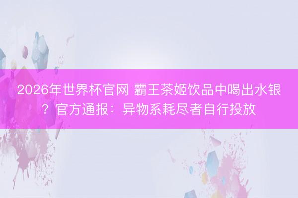 2026年世界杯官网 霸王茶姬饮品中喝出水银？官方通报：异物系耗尽者自行投放