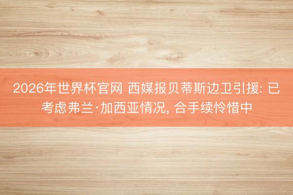 2026年世界杯官网 西媒报贝蒂斯边卫引援: 已考虑弗兰·加西亚情况， 合手续怜惜中