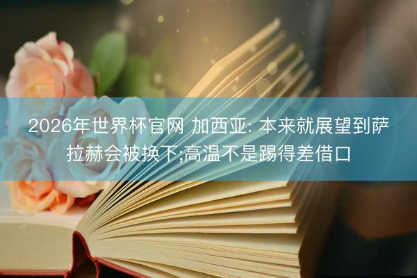 2026年世界杯官网 加西亚: 本来就展望到萨拉赫会被换下;高温不是踢得差借口