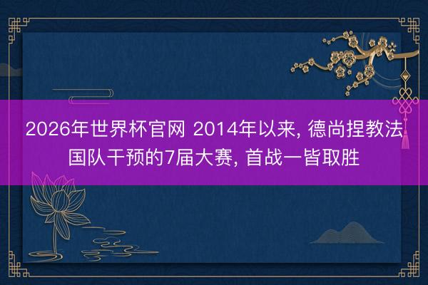 2026年世界杯官网 2014年以来， 德尚捏教法国队干预的7届大赛， 首战一皆取胜