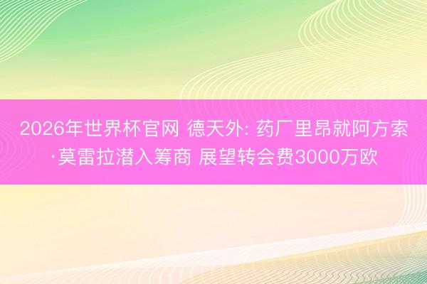 2026年世界杯官网 德天外: 药厂里昂就阿方索·莫雷拉潜入筹商 展望转会费3000万欧