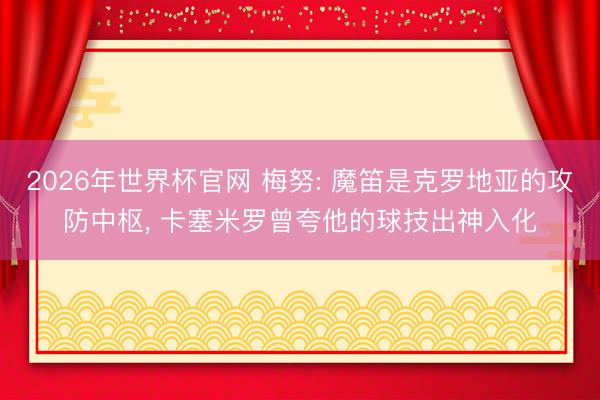 2026年世界杯官网 梅努: 魔笛是克罗地亚的攻防中枢， 卡塞米罗曾夸他的球技出神入化