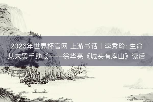 2026年世界杯官网 上游书话丨李秀玲: 生命从未罢手助长——徐华亮《城头有座山》读后