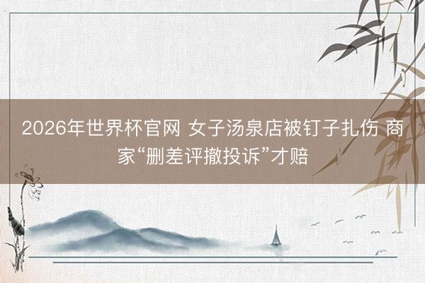 2026年世界杯官网 女子汤泉店被钉子扎伤 商家“删差评撤投诉”才赔