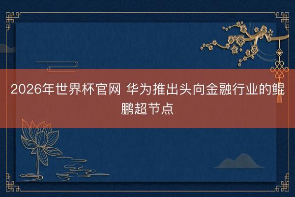 2026年世界杯官网 华为推出头向金融行业的鲲鹏超节点