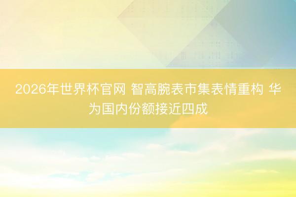 2026年世界杯官网 智高腕表市集表情重构 华为国内份额接近四成