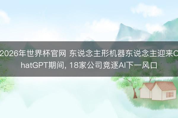 2026年世界杯官网 东说念主形机器东说念主迎来ChatGPT期间, 18家公司竞逐AI下一风口